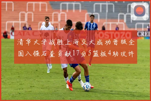 清华大学战胜上海交大成功晋级全国八强石奎贡献17分5篮板4助攻许熙桐斩获16分7篮板