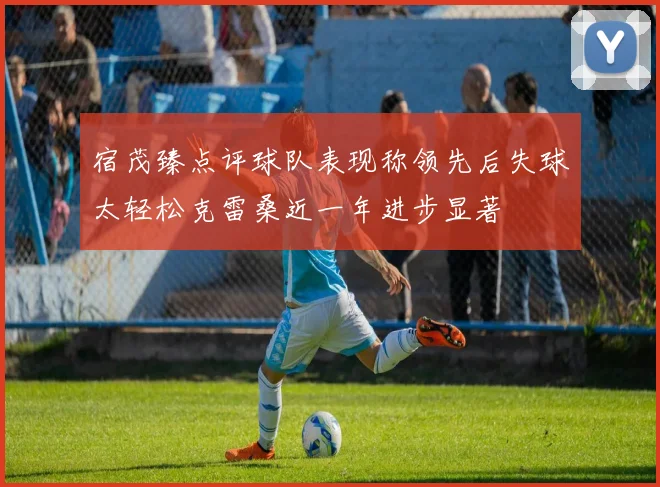 宿茂臻点评球队表现称领先后失球太轻松克雷桑近一年进步显著