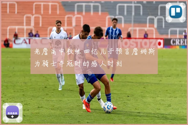 老詹高中教练回忆儿子预言詹姆斯为骑士夺冠时的感人时刻
