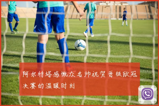 阿尔特塔感慨众名帅祝贺晋级欧冠决赛的温暖时刻