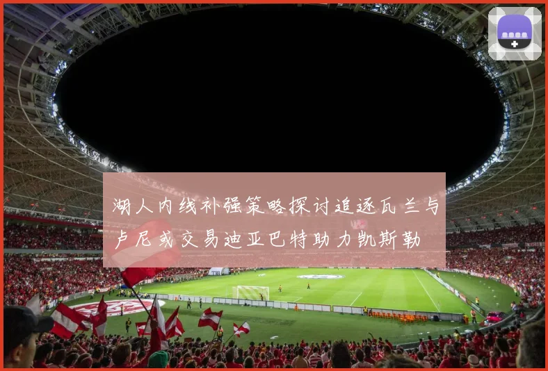 湖人内线补强策略探讨追逐瓦兰与卢尼或交易迪亚巴特助力凯斯勒