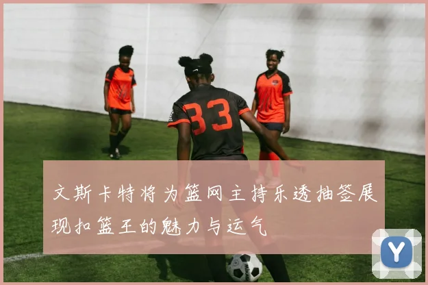 文斯卡特将为篮网主持乐透抽签展现扣篮王的魅力与运气