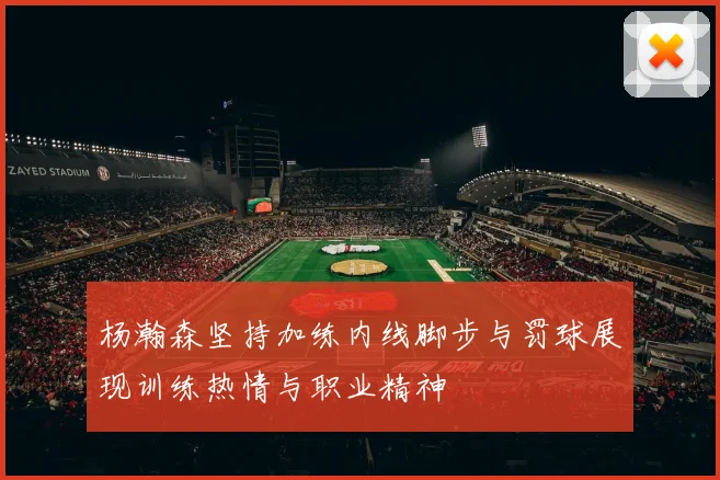 杨瀚森坚持加练内线脚步与罚球展现训练热情与职业精神