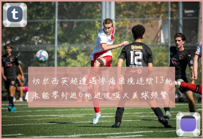 切尔西英超遭遇惨痛困境连续13轮未能零封近6轮进攻哑火丢球频繁