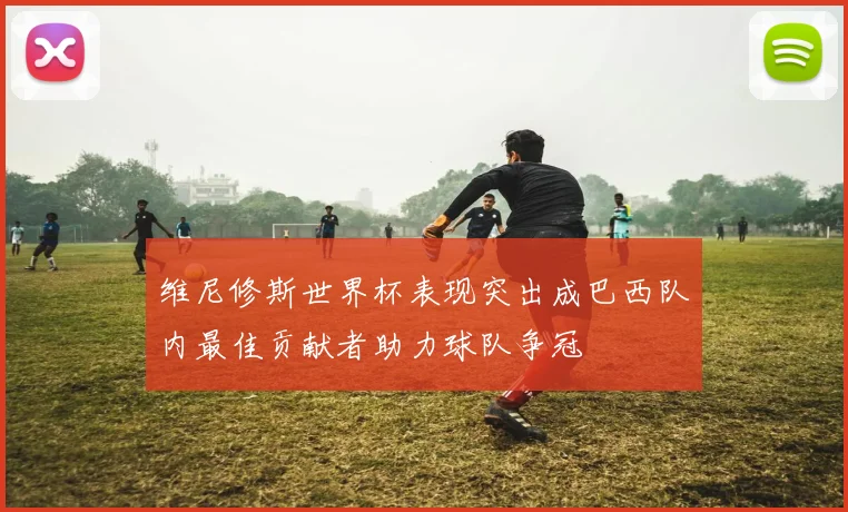 维尼修斯世界杯表现突出成巴西队内最佳贡献者助力球队争冠