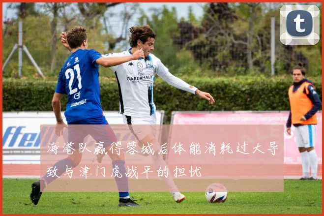 海港队赢得蓉城后体能消耗过大导致与津门虎战平的担忧