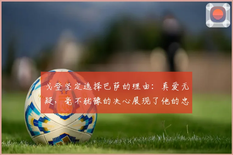 戈登坚定选择巴萨的理由：真爱无疑，毫不犹豫的决心展现了他的忠诚