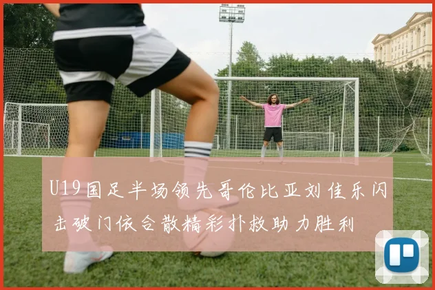 U19国足半场领先哥伦比亚刘佳乐闪击破门依合散精彩扑救助力胜利
