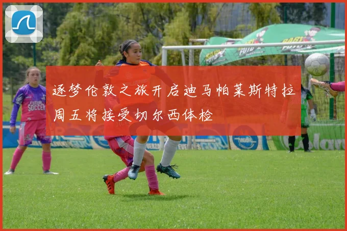 逐梦伦敦之旅开启迪马帕莱斯特拉周五将接受切尔西体检